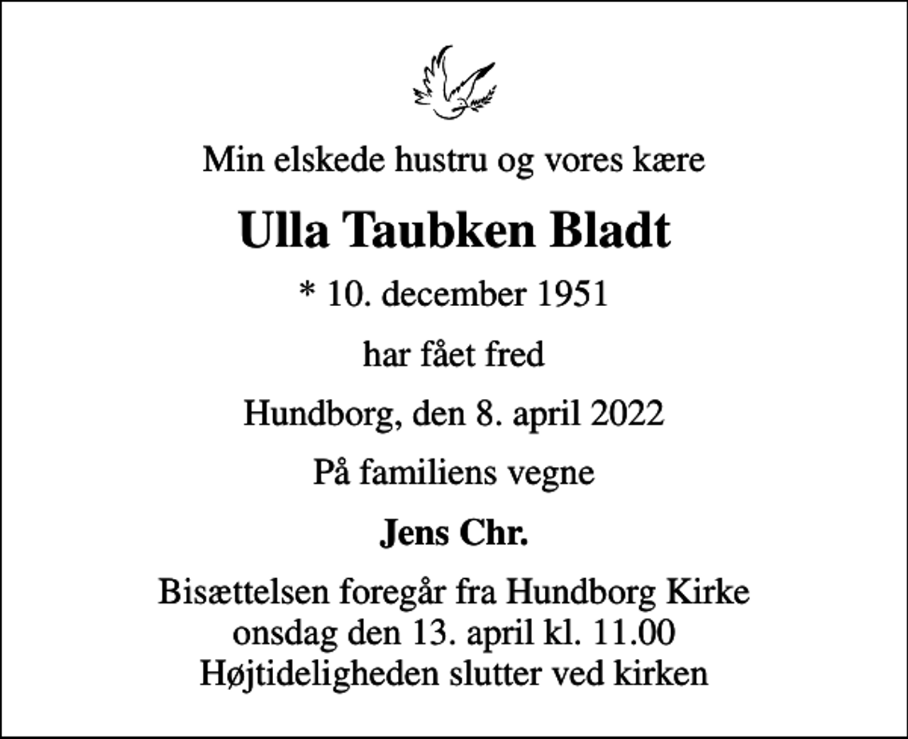<p>Min elskede hustru og vores kære<br />Ulla Taubken Bladt<br />* 10. december 1951<br />har fået fred<br />Hundborg, den 8. april 2022<br />På familiens vegne<br />Jens Chr.<br />Bisættelsen foregår fra Hundborg Kirke onsdag den 13. april kl. 11.00 Højtideligheden slutter ved kirken</p>