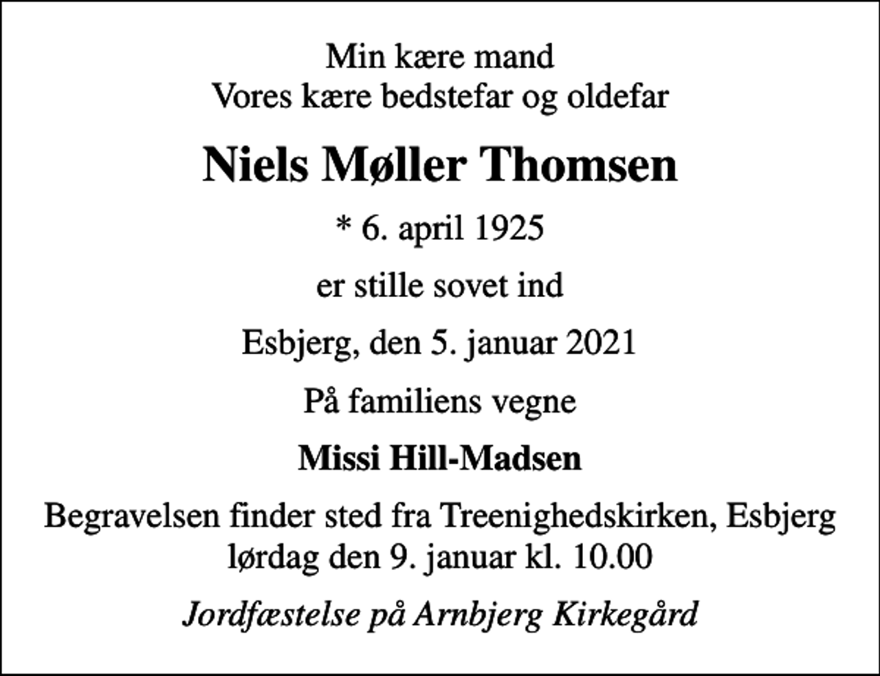 <p>Min kære mand Vores kære bedstefar og oldefar<br />Niels Møller Thomsen<br />* 6. april 1925<br />er stille sovet ind<br />Esbjerg, den 5. januar 2021<br />På familiens vegne<br />Missi Hill-Madsen<br />Begravelsen finder sted fra Treenighedskirken, Esbjerg lørdag den 9. januar kl. 10.00<br />Jordfæstelse på Arnbjerg Kirkegård</p>