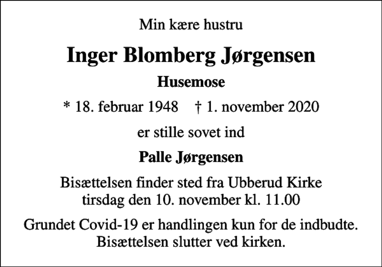<p>Min kære hustru<br />Inger Blomberg Jørgensen<br />Husemose<br />* 18. februar 1948 ✝ 1. november 2020<br />er stille sovet ind<br />Palle Jørgensen<br />Bisættelsen finder sted fra Ubberud Kirke tirsdag den 10. november kl. 11.00<br />Grundet Covid-19 er handlingen kun for de indbudte. Bisættelsen slutter ved kirken.</p>