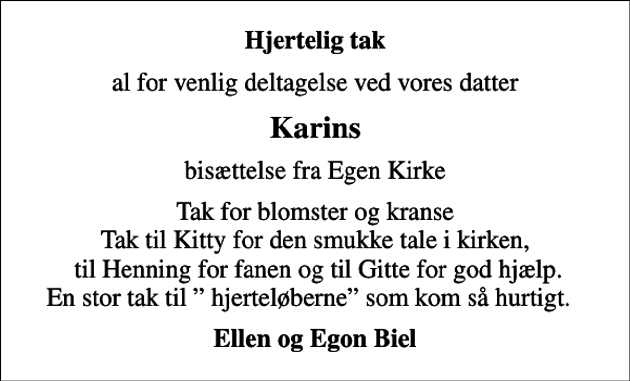 <p>Hjertelig tak<br />al for venlig deltagelse ved vores datter<br />Karins<br />bisættelse fra Egen Kirke<br />Tak for blomster og kranse Tak til Kitty for den smukke tale i kirken, til Henning for fanen og til Gitte for god hjælp. En stor tak til hjerteløberne som kom så hurtigt.<br />Ellen og Egon Biel</p>