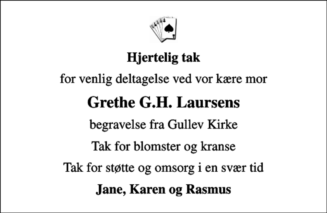<p>Hjertelig tak<br />for venlig deltagelse ved vor kære mor<br />Grethe G.H. Laursens<br />begravelse fra Gullev Kirke<br />Tak for blomster og kranse<br />Tak for støtte og omsorg i en svær tid<br />Jane, Karen og Rasmus</p>