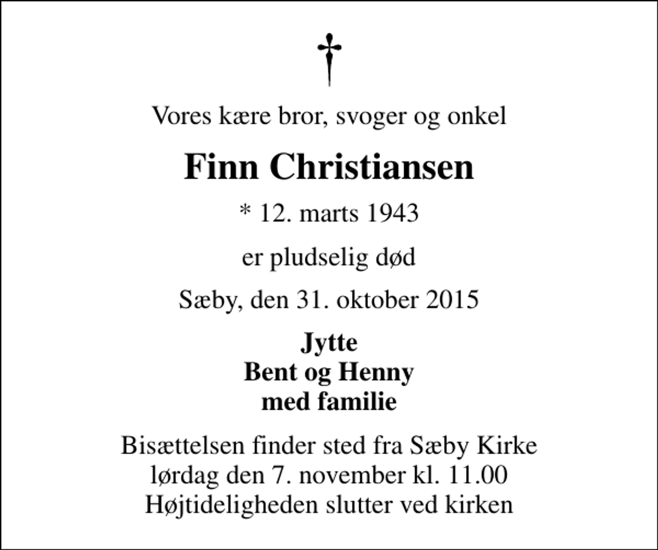 <p>Vores kære bror, svoger og onkel<br />Finn Christiansen<br />* 12. marts 1943<br />er pludselig død<br />Sæby, den 31. oktober 2015<br />Jytte Bent og Henny med familie<br />Bisættelsen finder sted fra Sæby Kirke lørdag den 7. november kl. 11.00 Højtideligheden slutter ved kirken</p>