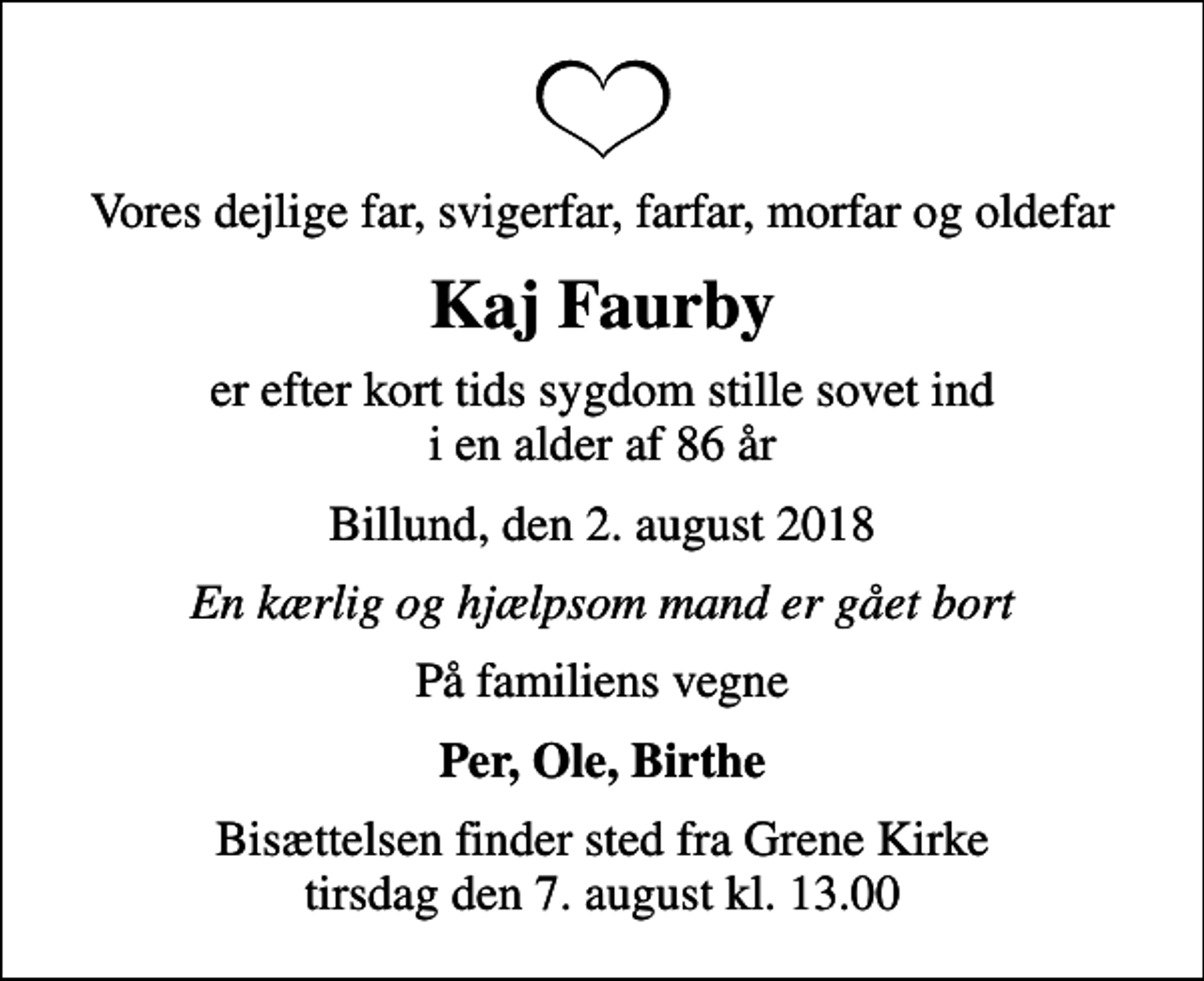 <p>Vores dejlige far, svigerfar, farfar, morfar og oldefar<br />Kaj Faurby<br />er efter kort tids sygdom stille sovet ind i en alder af 86 år<br />Billund, den 2. august 2018<br />En kærlig og hjælpsom mand er gået bort<br />På familiens vegne<br />Per, Ole, Birthe<br />Bisættelsen finder sted fra Grene Kirke tirsdag den 7. august kl. 13.00</p>