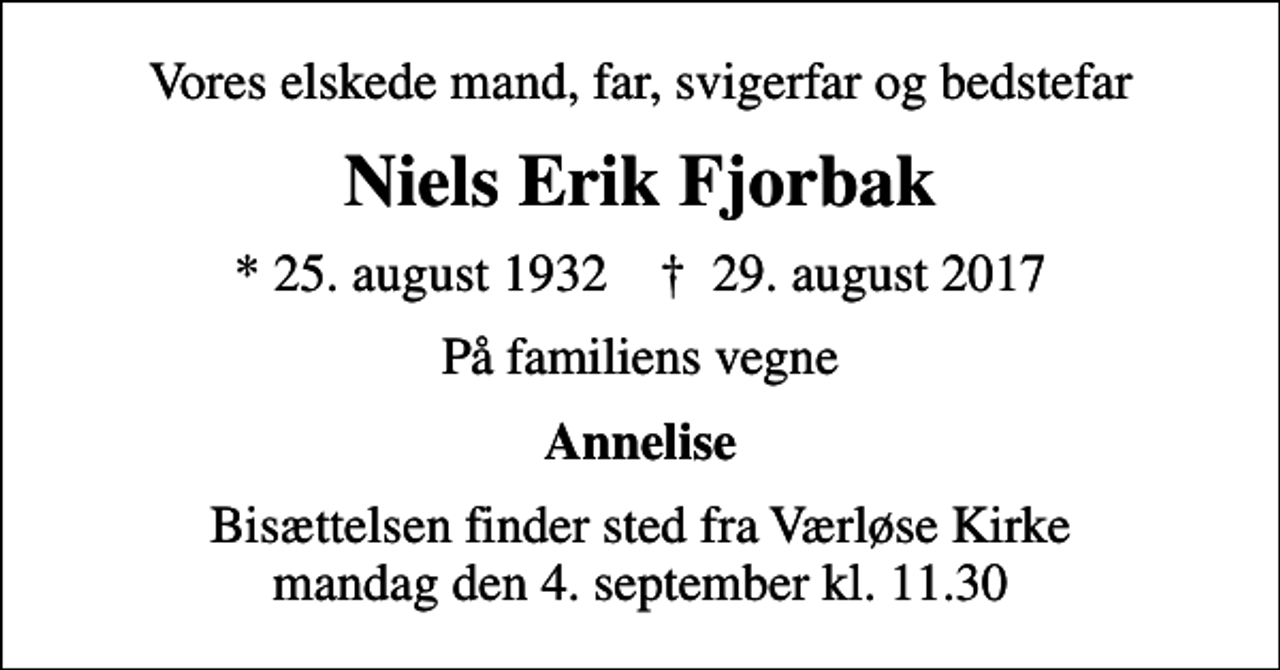 <p>Vores elskede mand, far, svigerfar og bedstefar<br />Niels Erik Fjorbak<br />* 25. august 1932 ✝ 29. august 2017<br />På familiens vegne<br />Annelise<br />Bisættelsen finder sted fra Værløse Kirke mandag den 4. september kl. 11.30</p>