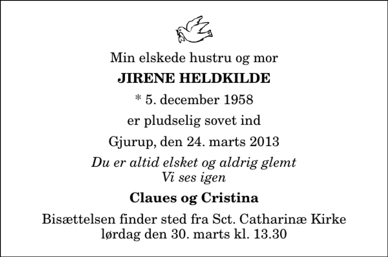 <p>Min elskede hustru og mor<br />Jirene Heldkilde<br />* 5. december 1958<br />er pludselig sovet ind<br />Gjurup, den 24. marts 2013<br />Du er altid elsket og aldrig glemt Vi ses igen<br />Claues og Cristina<br />Bisættelsen finder sted fra Sankt Catharinæ Kirke lørdag den 30. marts kl. 13.30</p>