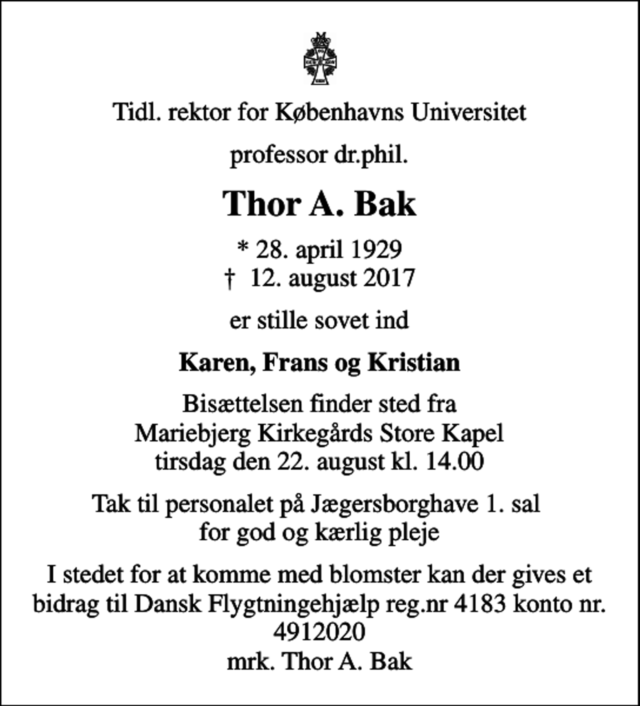<p>Tidl. rektor for Københavns Universitet<br />professor dr.phil.<br />Thor A. Bak<br />* 28. april 1929<br />✝ 12. august 2017<br />er stille sovet ind<br />Karen, Frans og Kristian<br />Bisættelsen finder sted fra Mariebjerg Kirkegårds Store Kapel tirsdag den 22. august kl. 14.00<br />Tak til personalet på Jægersborghave 1. sal for god og kærlig pleje<br />I stedet for evt. blomster kan man betænke<br />Dansk Flygtningehjælp mrk. Thor Anders<br />Bak<br />I stedet for at komme med blomster kan der gives et bidrag til Dansk Flygtningehjælp reg.nr 4183 konto nr. 4912020 mrk. Thor A. Bak</p>