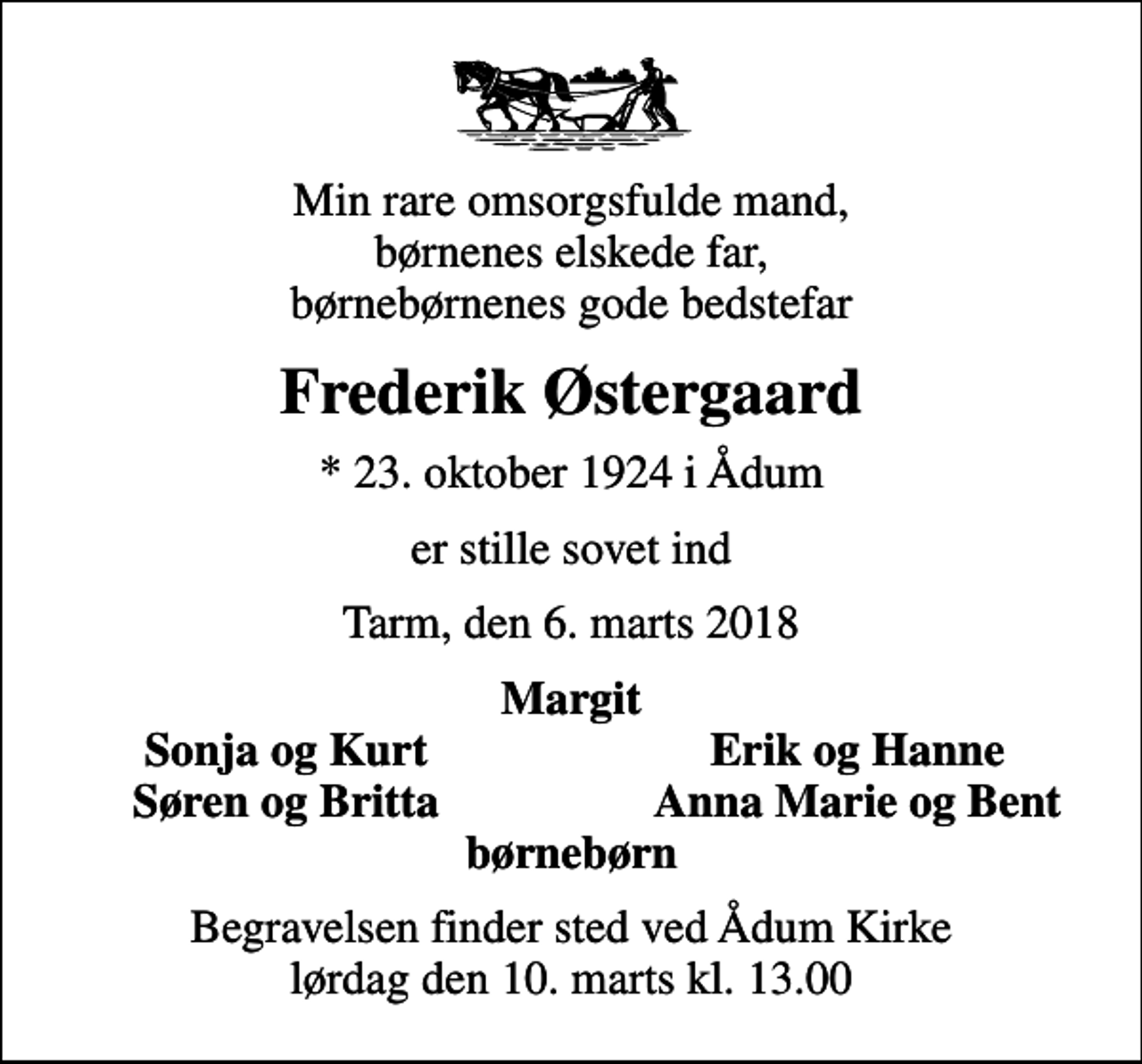 <p>Min rare omsorgsfulde mand, børnenes elskede far, børnebørnenes gode bedstefar<br />Frederik Østergaard<br />* 23. oktober 1924 i Ådum<br />er stille sovet ind<br />Tarm, den 6. marts 2018<br />Margit<br />Sonja og Kurt<br />Erik og Hanne<br />Søren og Britta<br />Anna Marie og Bent<br />Begravelsen finder sted ved Ådum Kirke lørdag den 10. marts kl. 13.00</p>
