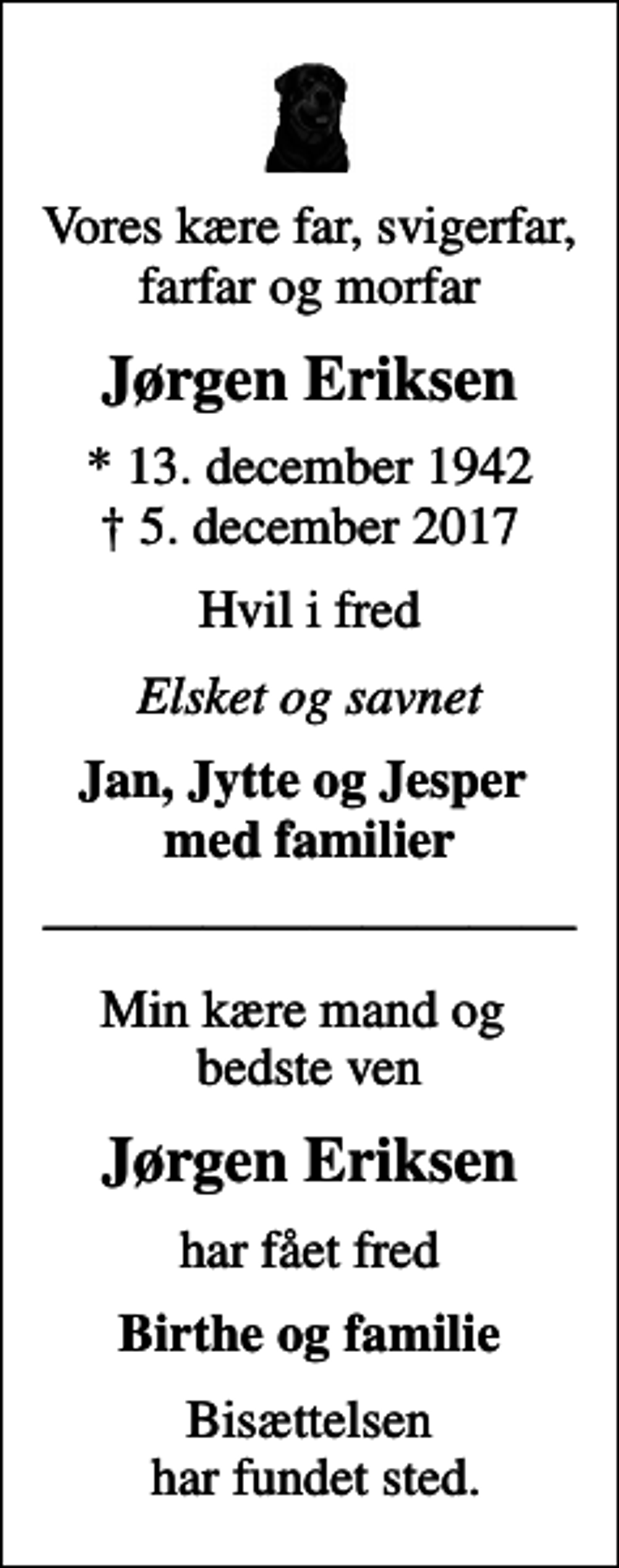 <p>Vores kære far, svigerfar, farfar og morfar<br />Jørgen Eriksen<br />* 13. december 1942<br />✝ 5. december 2017<br />Hvil i fred<br />Elsket og savnet<br />Jan, Jytte og Jesper med familier<br />Min kære mand og bedste ven<br />Jørgen Eriksen<br />har fået fred<br />Birthe og familie<br />Bisættelsen har fundet sted.</p>