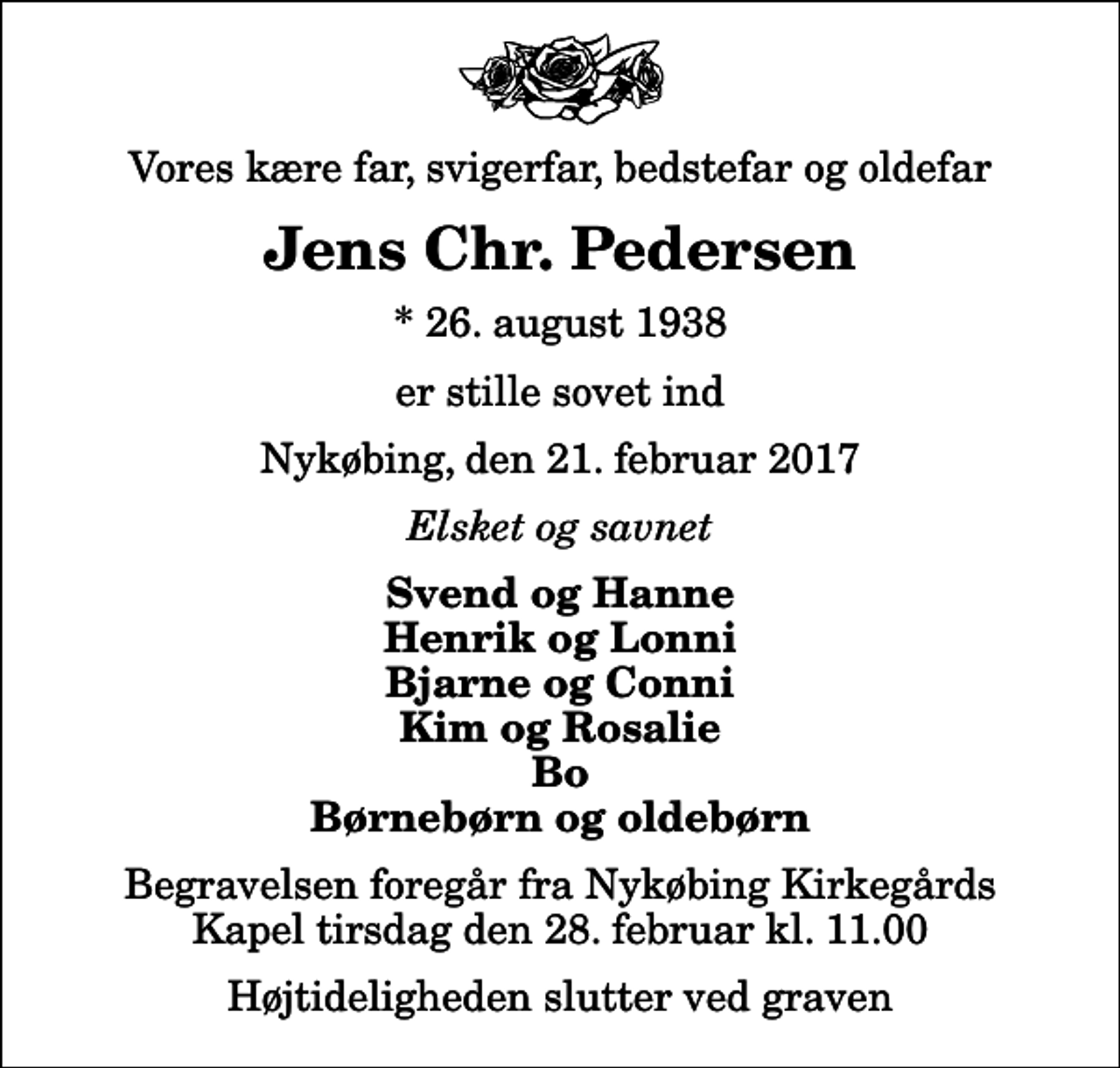<p>Vores kære far, svigerfar, bedstefar og oldefar<br />Jens Chr. Pedersen<br />* 26. august 1938<br />er stille sovet ind<br />Nykøbing, den 21. februar 2017<br />Elsket og savnet<br />Svend og Hanne Henrik og Lonni Bjarne og Conni Kim og Rosalie Bo Børnebørn og oldebørn<br />Begravelsen foregår fra Nykøbing Kirkegårds Kapel tirsdag den 28. februar kl. 11.00 Højtideligheden slutter ved graven</p>