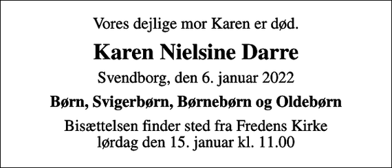 <p>Vores dejlige mor Karen er død.<br />Karen Nielsine Darre<br />Svendborg, den 6. januar 2022<br />Børn, Svigerbørn, Børnebørn og Oldebørn<br />Bisættelsen finder sted fra Fredens Kirke lørdag den 15. januar kl. 11.00</p>