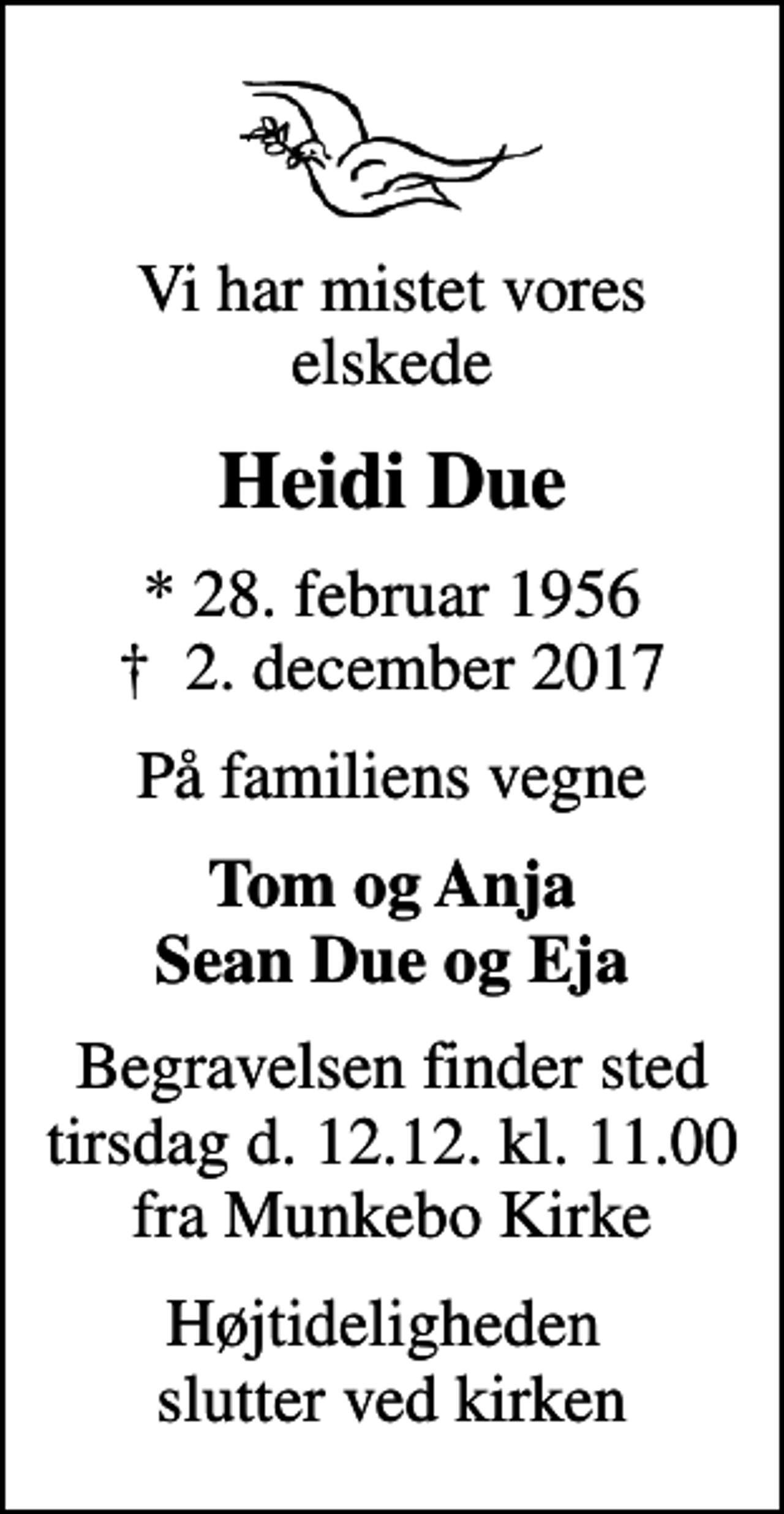 <p>Vi har mistet vores elskede<br />Heidi Due<br />* 28. februar 1956<br />✝ 2. december 2017<br />På familiens vegne<br />Tom og Anja Sean Due og Eja<br />Begravelsen finder sted tirsdag d. 12.12. kl. 11.00 fra Munkebo Kirke<br />Højtideligheden slutter ved kirken</p>