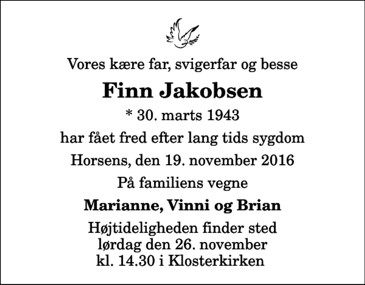 <p>Vores kære far, svigerfar og besse<br />Finn Jakobsen<br />* 30. marts 1943<br />har fået fred efter lang tids sygdom<br />Horsens, den 19. november 2016<br />På familiens vegne<br />Marianne, Vinni og Brian<br />Højtideligheden finder sted lørdag den 26. november kl. 14.30 i Klosterkirken</p>