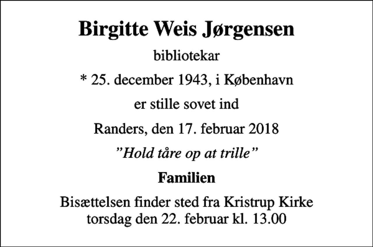 <p>Birgitte Weis Jørgensen<br />bibliotekar<br />* 25. december 1943, i København<br />er stille sovet ind<br />Randers, den 17. februar 2018<br />Hold tåre op at trille<br />Familien<br />Bisættelsen finder sted fra Kristrup Kirke torsdag den 22. februar kl. 13.00</p>