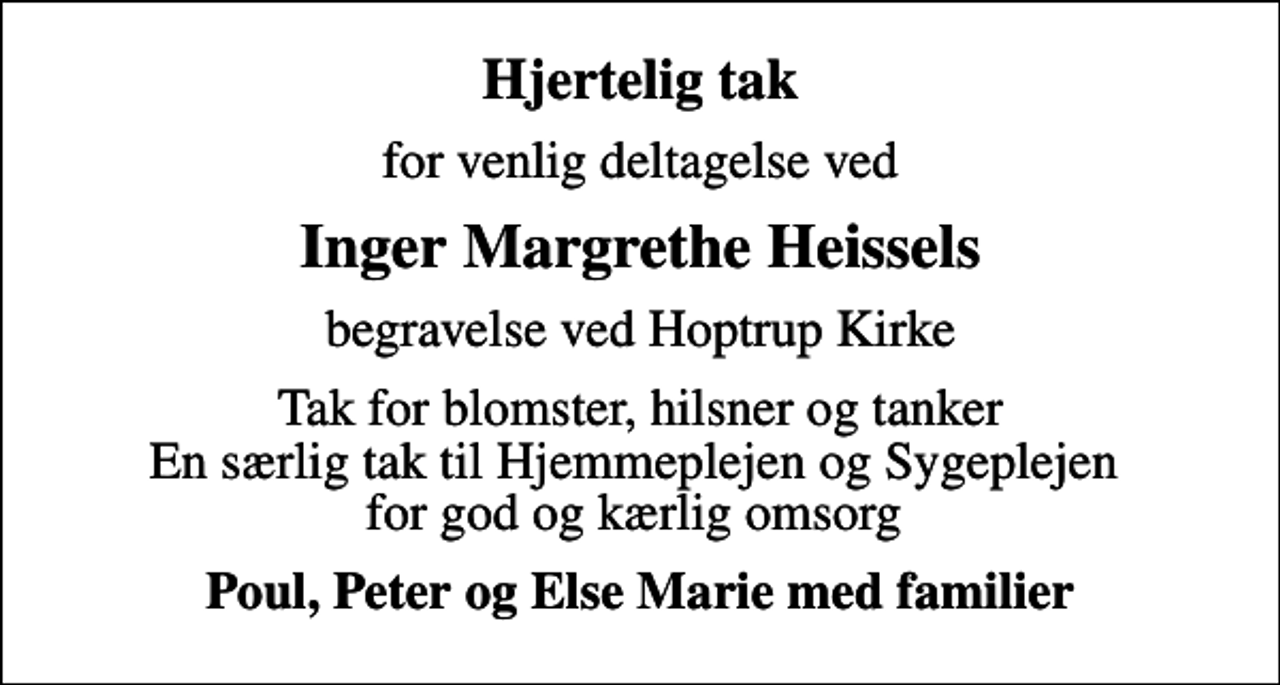 <p>Hjertelig tak<br />for venlig deltagelse ved<br />Inger Margrethe Heissels<br />begravelse ved Hoptrup Kirke<br />Tak for blomster, hilsner og tanker En særlig tak til Hjemmeplejen og Sygeplejen for god og kærlig omsorg<br />Poul, Peter og Else Marie med familier</p>