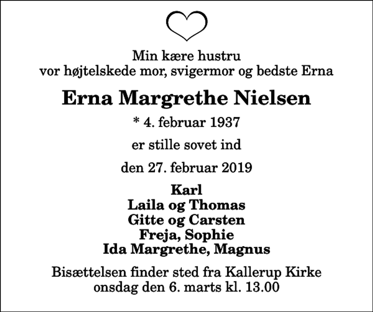 <p>Min kære hustru vor højtelskede mor, svigermor og bedste Erna<br />Erna Margrethe Nielsen<br />* 4. februar 1937<br />er stille sovet ind<br />den 27. februar 2019<br />Karl Laila og Thomas Gitte og Carsten Freja, Sophie Ida Margrethe, Magnus<br />Bisættelsen finder sted fra Kallerup Kirke onsdag den 6. marts kl. 13.00</p>