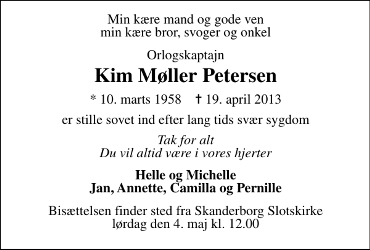 <p>Min kære mand og gode ven vores kære bror, svoger og onkel<br />Orlogskaptajn<br />Kim Møller Petersen<br />* 10. marts 1958 ✝ 19. april 2013<br />er stille sovet ind efter svær sygdom<br />Tak for alt Du vil altid være i vores hjerter<br />Helle og Michelle Jan, Annette, Camilla og Pernille<br />Bisættelsen finder sted fra Skanderborg Slotskirke lørdag den 4. maj kl. 12.00</p>