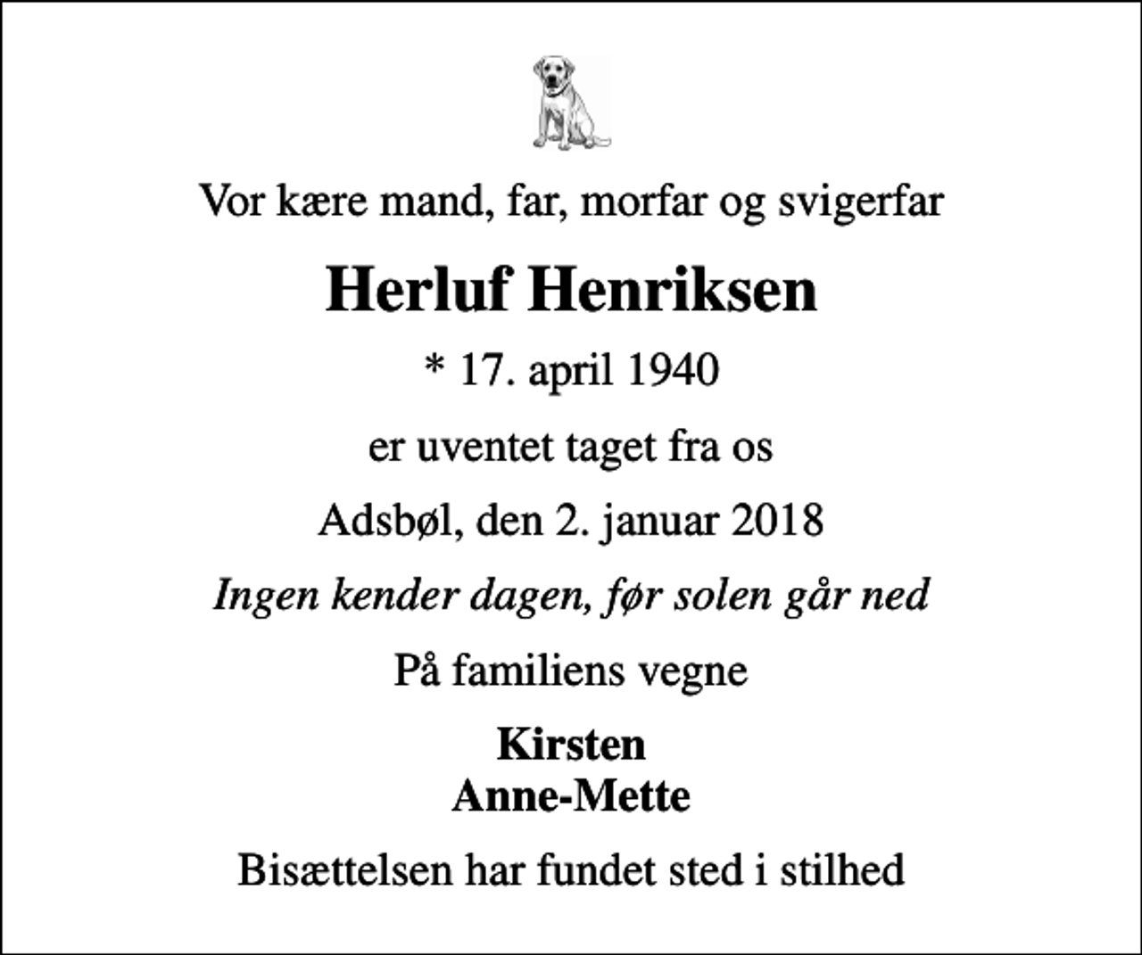 <p>Vor kære mand, far, morfar og svigerfar<br />Herluf Henriksen<br />* 17. april 1940<br />er uventet taget fra os<br />Adsbøl, den 2. januar 2018<br />Ingen kender dagen, før solen går ned<br />På familiens vegne<br />Kirsten Anne-Mette<br />Bisættelsen har fundet sted i stilhed</p>