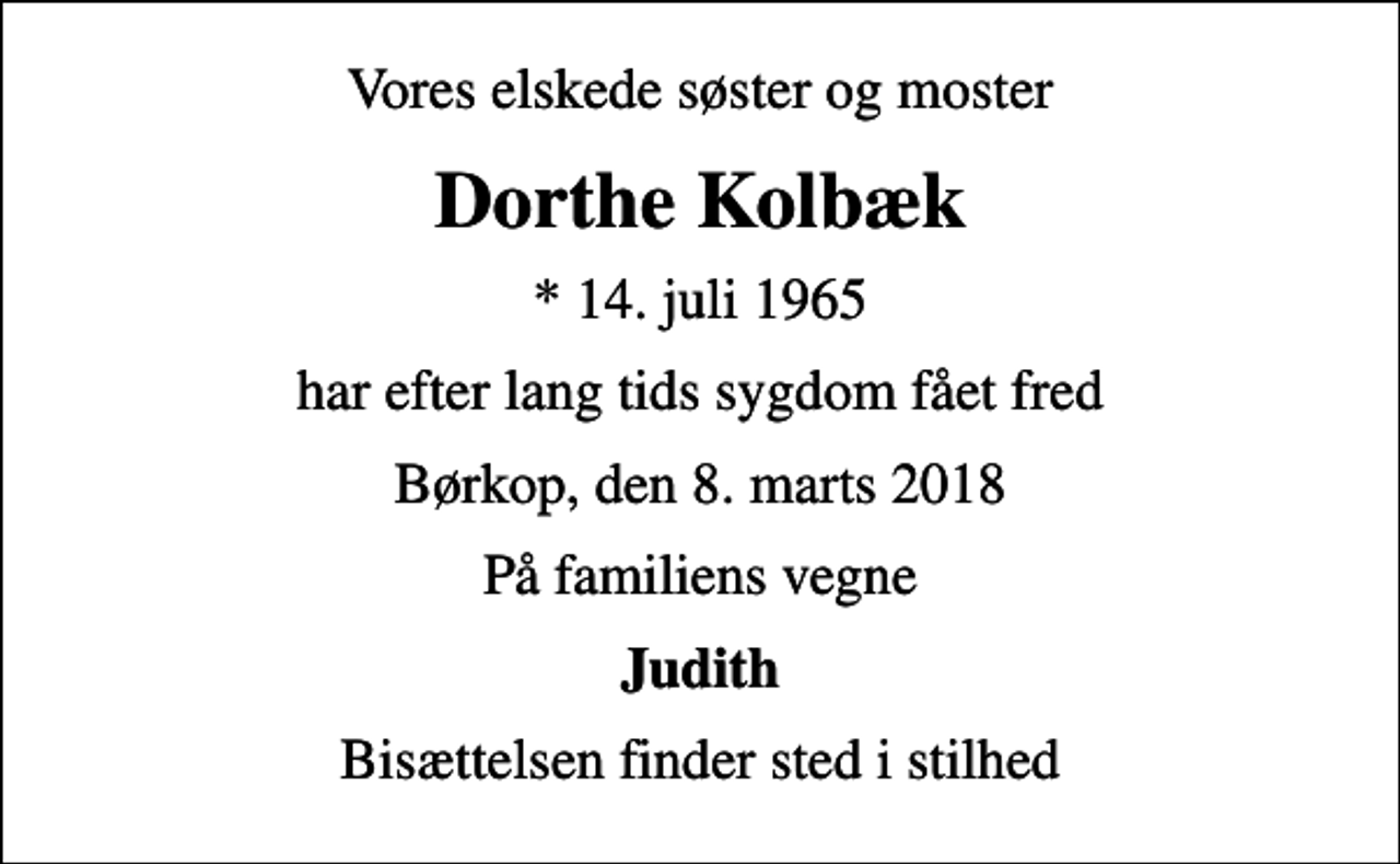 <p>Vores elskede søster og moster<br />Dorthe Kolbæk<br />* 14. juli 1965<br />har efter lang tids sygdom fået fred<br />Børkop, den 8. marts 2018<br />På familiens vegne<br />Judith<br />Bisættelsen finder sted i stilhed</p>