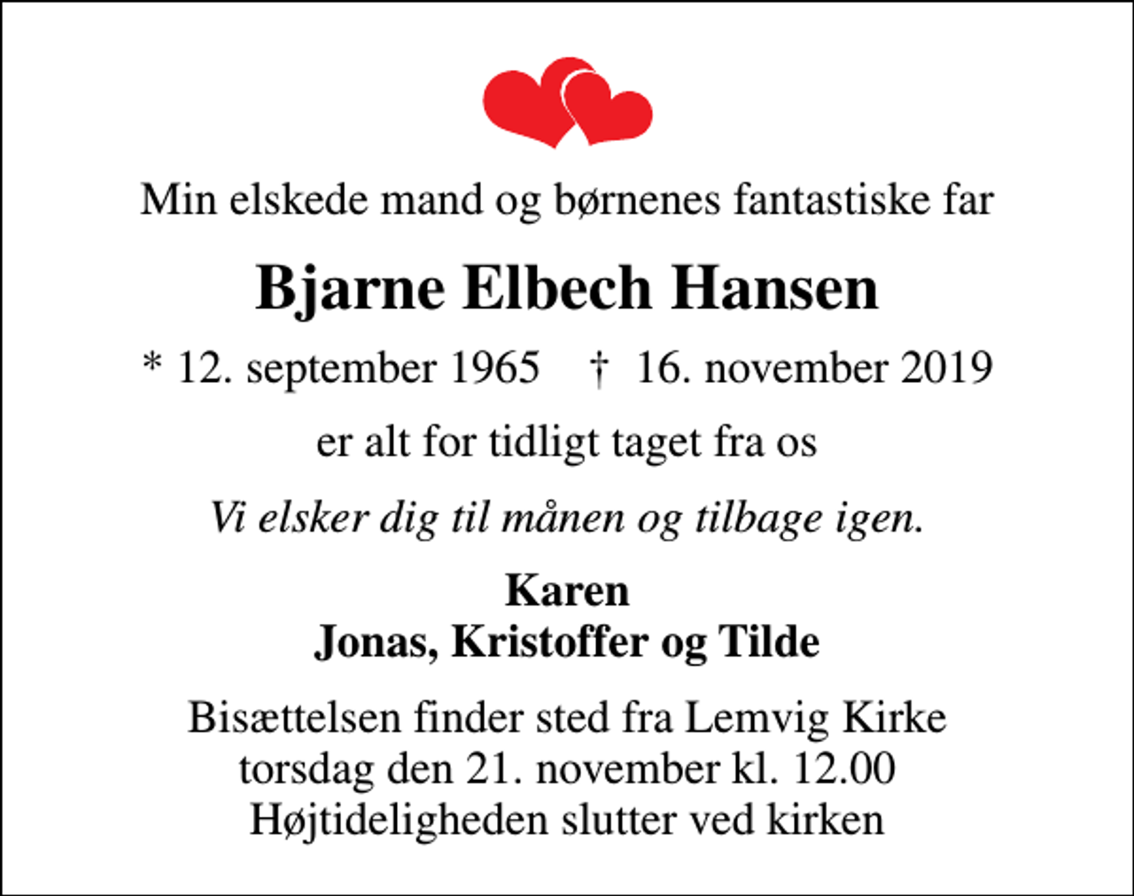 <p>Min elskede mand og børnenes fantastiske far<br />Bjarne Elbech Hansen<br />* 12. september 1965 ✝ 16. november 2019<br />er alt for tidligt taget fra os<br />Vi elsker dig til månen og tilbage igen.<br />Karen Jonas, Kristoffer og Tilde<br />Bisættelsen finder sted fra Lemvig Kirke torsdag den 21. november kl. 12.00 Højtideligheden slutter ved kirken</p>