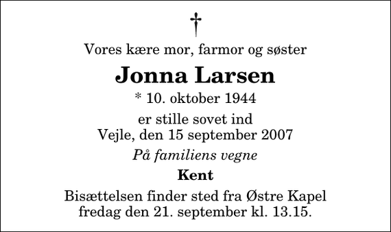 <p>Vores kære mor, farmor og søster<br />Jonna Larsen<br />* 10. oktober 1944<br />er stille sovet ind Vejle, den 15 september 2007<br />På familiens vegne<br />Kent<br />Bisættelsen finder sted fra Østre Kapel fredag den 21. september kl. 13.15</p>