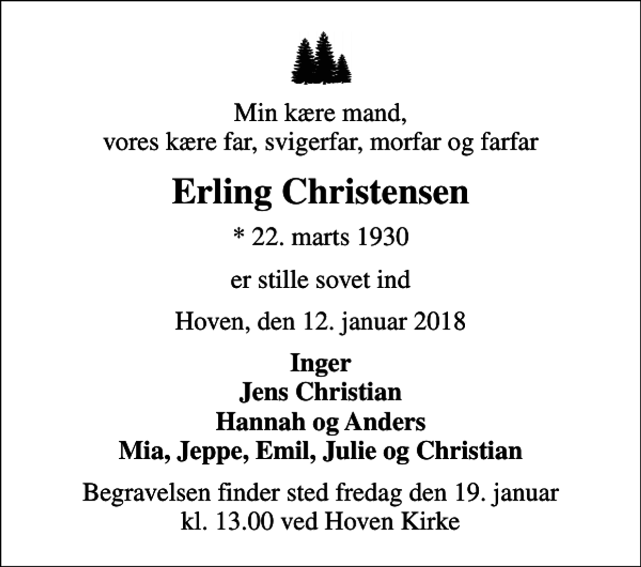 <p>Min kære mand, vores kære far, svigerfar, morfar og farfar<br />Erling Christensen<br />* 22. marts 1930<br />er stille sovet ind<br />Hoven, den 12. januar 2018<br />Inger Jens Christian Hannah og Anders Mia, Jeppe, Emil, Julie og Christian<br />Begravelsen finder sted fredag den 19. januar kl. 13.00 ved Hoven Kirke</p>