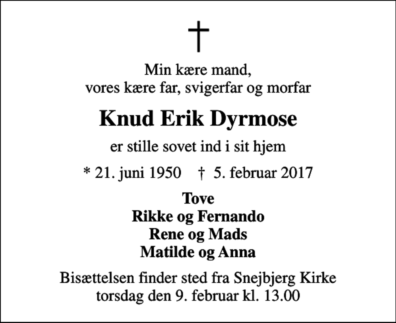 <p>Min kære mand, vores kære far, svigerfar og morfar<br />Knud Erik Dyrmose<br />er stille sovet ind i sit hjem<br />* 21. juni 1950 ✝ 5. februar 2017<br />Tove Rikke og Fernando Rene og Mads Matilde og Anna<br />Bisættelsen finder sted fra Snejbjerg Kirke torsdag den 9. februar kl. 13.00</p>