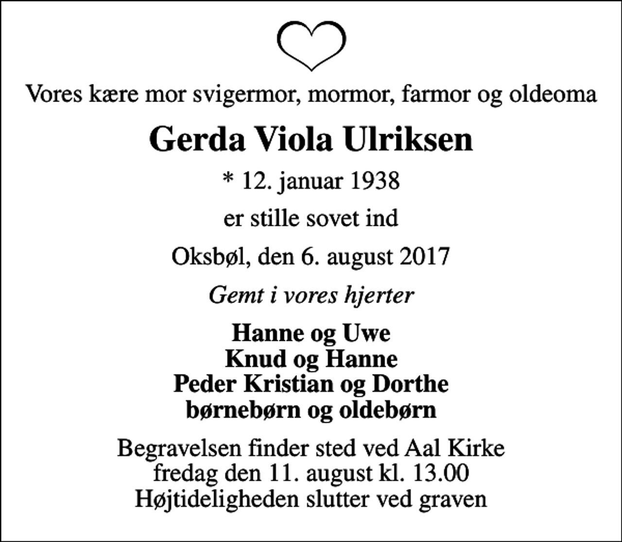 <p>Vores kære mor svigermor, mormor, farmor og oldeoma<br />Gerda Viola Ulriksen<br />* 12. januar 1938<br />er stille sovet ind<br />Oksbøl, den 6. august 2017<br />Gemt i vores hjerter<br />Hanne og Uwe Knud og Hanne Peder Kristian og Dorthe børnebørn og oldebørn<br />Begravelsen finder sted ved Aal Kirke fredag den 11. august kl. 13.00 Højtideligheden slutter ved graven</p>