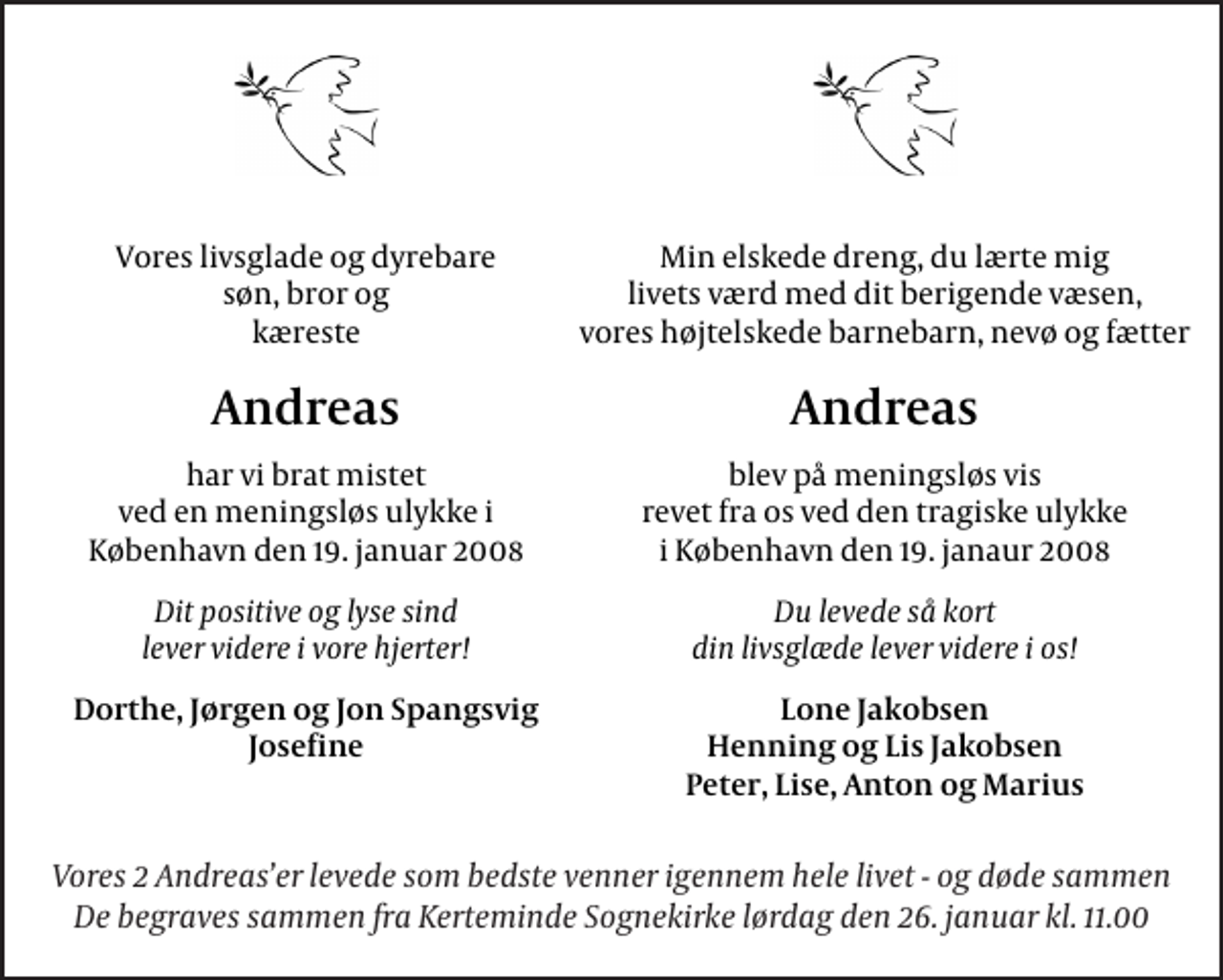 <p>Vores livsglade og dyrebare søn, bror og kæreste<br />Andreas<br />har vi brat mistet ved en meningsløs ulykke i København den 19. januar 2008<br />Dit positive og lyse sind lever videre i vore hjerter!<br />Dorthe, Jørgen og Jon Spangsvig Josefine<br />Min elskede dreng, du lærte mig livets værd med dit berigende væsen, vores højtelskede barnebarn, nevø og fætter<br />Andreas<br />blev på meningsløs vis revet fra os ved den tragiske ulykke i København den 19. janaur 2008.<br />Du levede så kort din livsglæde lever videre i os!<br />Lone Jakobsen Henning og Lis Jakobsen Peter, Lise, Anton og Marius<br />Vores 2 Andreas´er levede som bedste venner igennem hele livet - og døde sammen<br />De begraves sammen fra Kerteminde Sognekirke lørdag den 26. januar kl. 11.00</p>