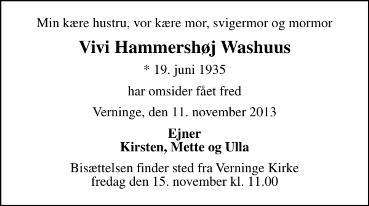 <p>Min kære hustru, vor kære mor, svigermor og mormor<br />Vivi Hammershøj Washuus<br />* 19. juni 1935<br />har omsider fået fred<br />Verninge, den 11. november 2013<br />Ejner Kirsten, Mette og Ulla<br />Bisættelsen finder sted fra Verninge Kirke fredag den 15. november kl. 11.00</p>