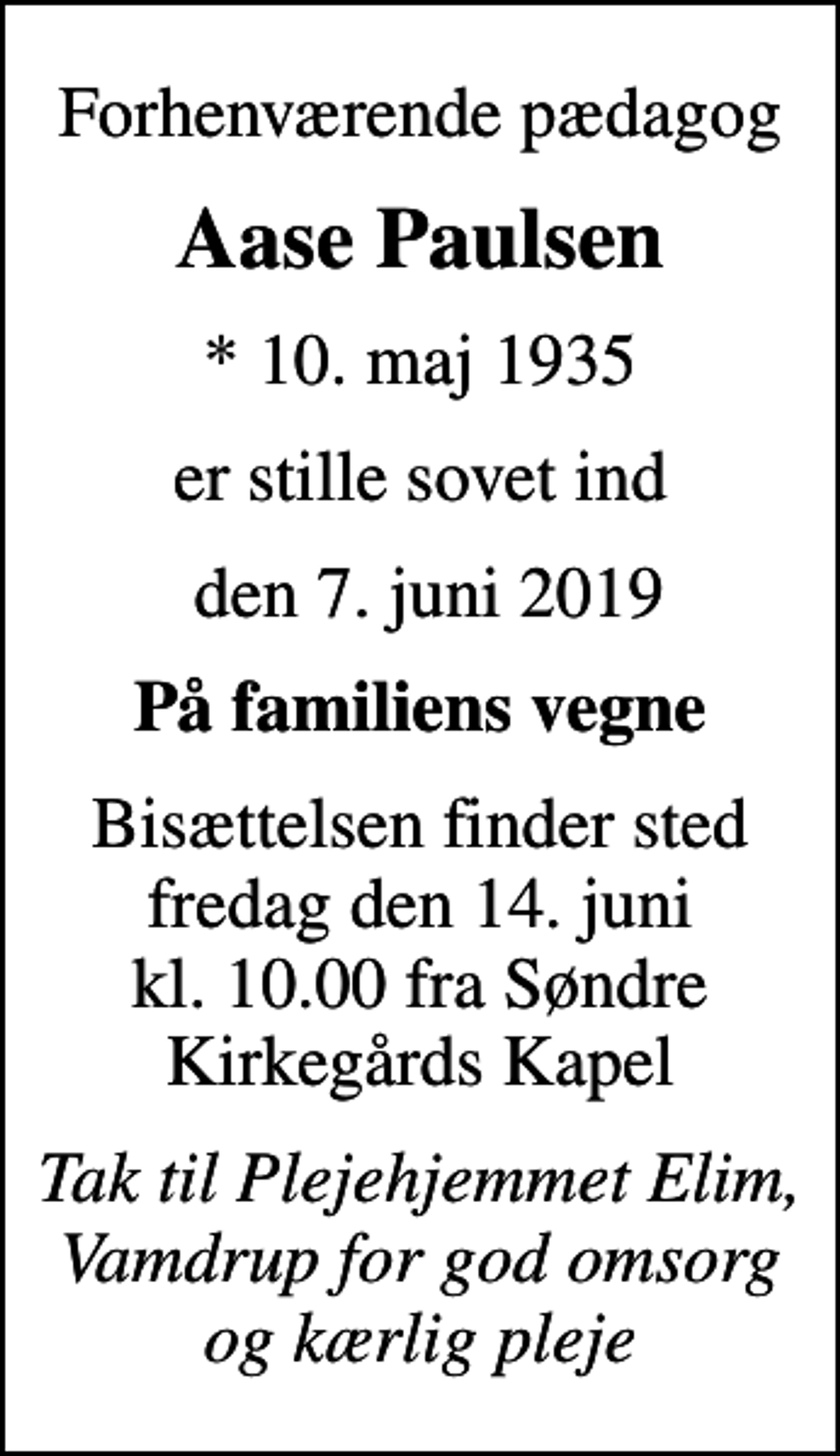 <p>Forhenværende pædagog<br />Aase Paulsen<br />* 10. maj 1935<br />er stille sovet ind<br />den 7. juni 2019<br />På familiens vegne<br />Bisættelsen finder sted fredag den 14. juni kl. 10.00 fra Søndre Kirkegårds Kapel<br />Tak til Plejehjemmet Elim, Vamdrup for god omsorg og kærlig pleje</p>