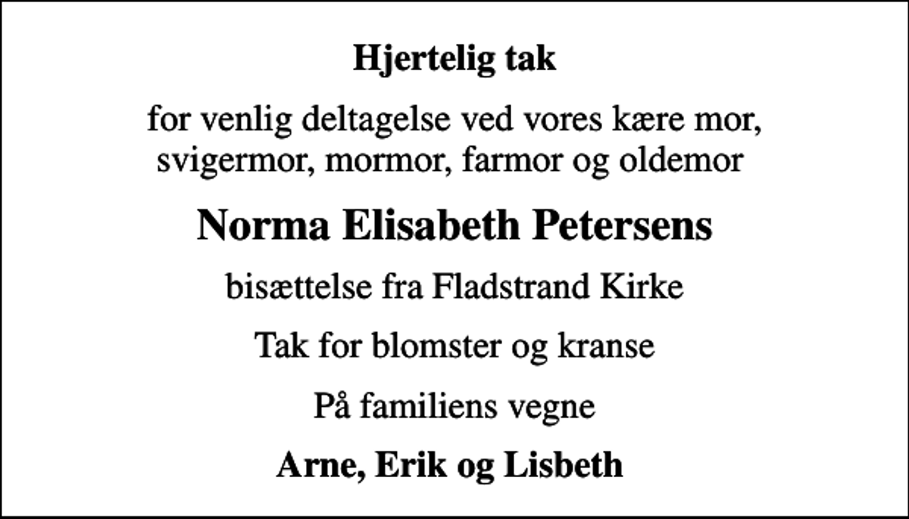 <p>Hjertelig tak<br />for venlig deltagelse ved vores kære mor, svigermor, mormor, farmor og oldemor<br />Norma Elisabeth Petersens<br />bisættelse fra Fladstrand Kirke<br />Tak for blomster og kranse<br />På familiens vegne<br />Arne, Erik og Lisbeth</p>