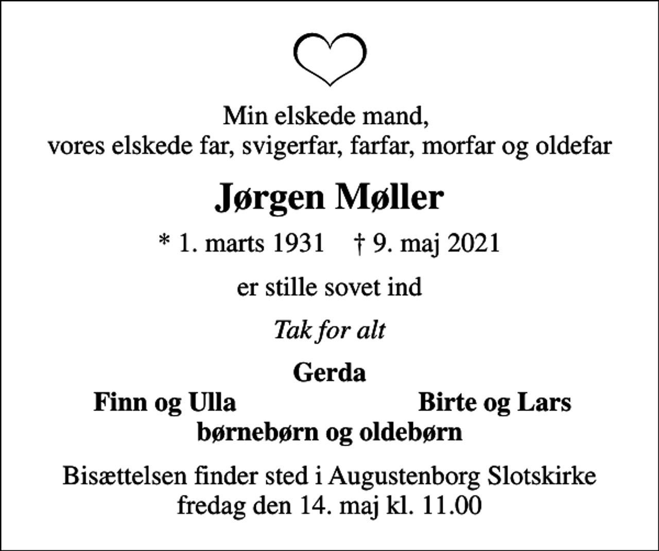 <p>Min elskede mand, vores elskede far, svigerfar, farfar, morfar og oldefar<br />Jørgen Møller<br />* 1. marts 1931 ✝ 9. maj 2021<br />er stille sovet ind<br />Tak for alt<br />Gerda<br />Finn og Ulla<br />Birte og Lars<br />Bisættelsen finder sted i Augustenborg Slotskirke fredag den 14. maj kl. 11.00</p>