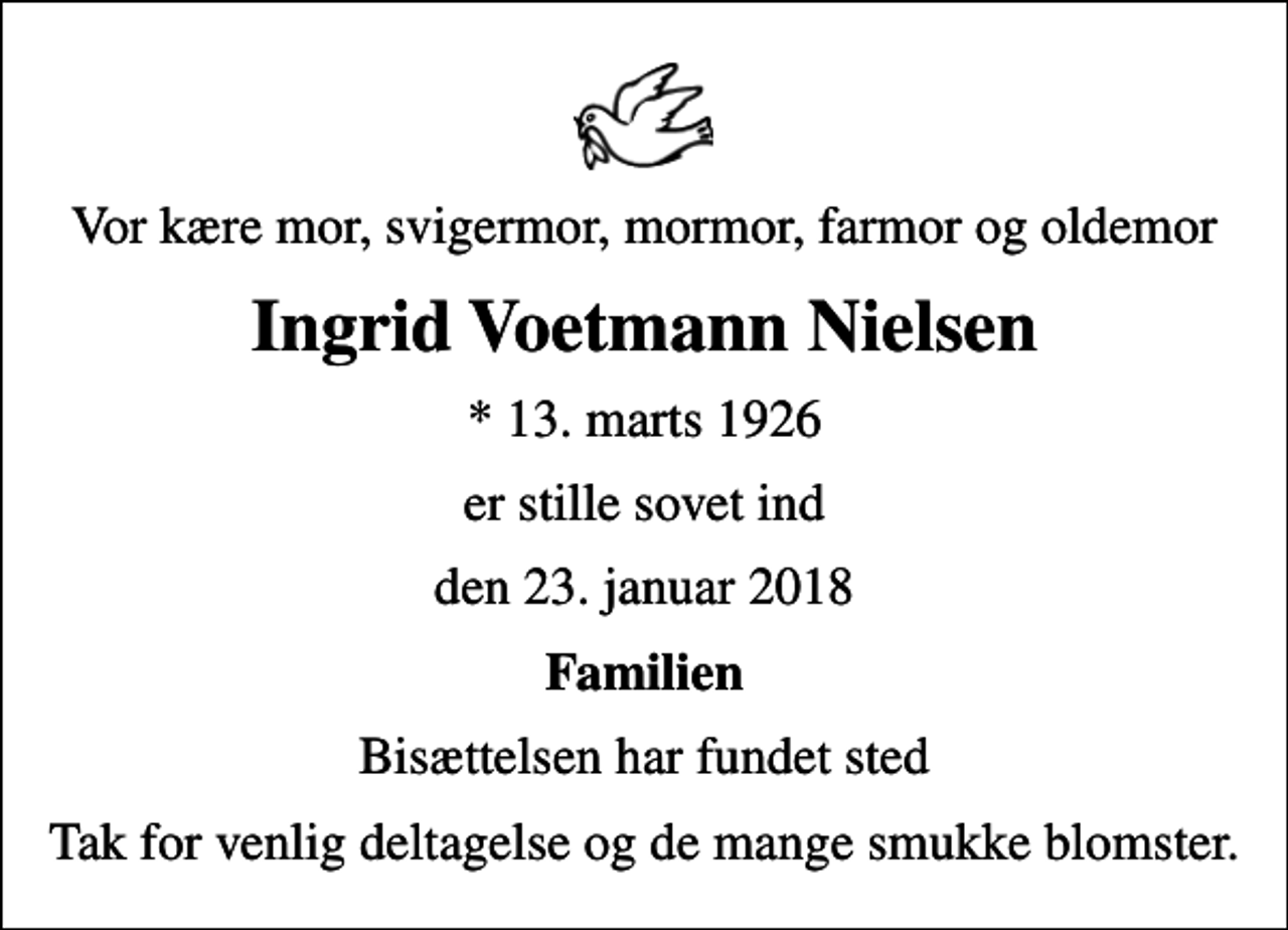 <p>Vor kære mor, svigermor, mormor, farmor og oldemor<br />Ingrid Voetmann Nielsen<br />* 13. marts 1926<br />er stille sovet ind<br />den 23. januar 2018<br />Familien<br />Bisættelsen har fundet sted<br />Tak for venlig deltagelse og de mange smukke blomster.</p>