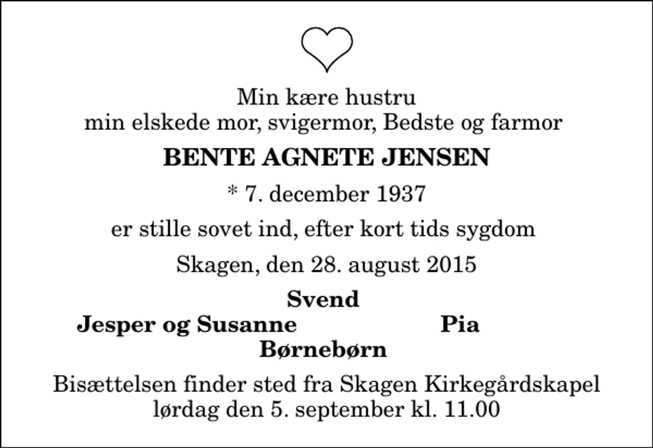 <p>Min kære hustru min elskede mor, svigermor, Bedste og farmor<br />Bente Agnete Jensen<br />* 7. december 1937<br />er stille sovet ind, efter kort tids sygdom<br />Skagen, den 28. august 2015<br />Svend<br />Jesper og Susanne<br />Pia<br />Bisættelsen finder sted fra Skagen Kirkegårdskapel lørdag den 5. september kl. 11.00</p>