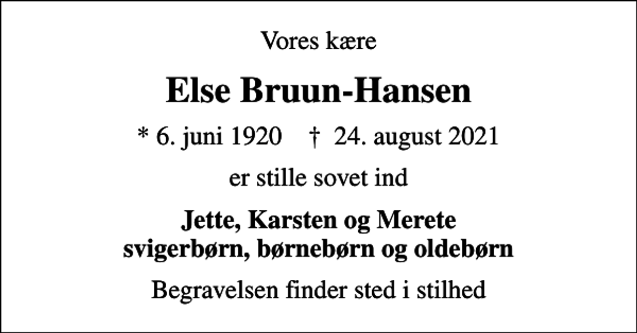 <p>Vores kære<br />Else Bruun-Hansen<br />* 6. juni 1920 ✝ 24. august 2021<br />er stille sovet ind<br />Jette, Karsten og Merete svigerbørn, børnebørn og oldebørn<br />Begravelsen finder sted i stilhed</p>