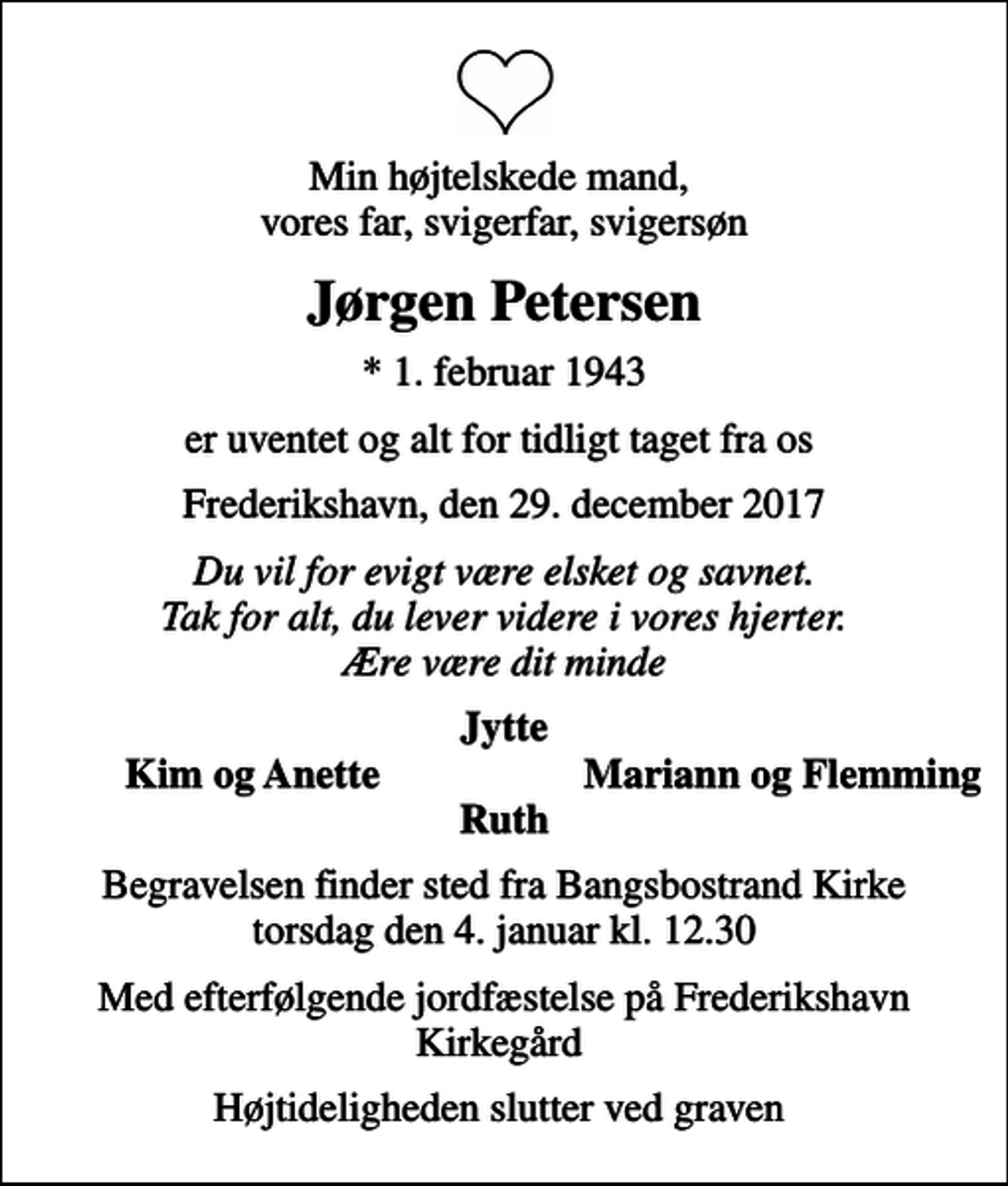 <p>Min højtelskede mand, vores far, svigerfar, svigersøn<br />Jørgen Petersen<br />* 1. februar 1943<br />er uventet og alt for tidligt taget fra os<br />Frederikshavn, den 29. december 2017<br />Du vil for evigt være elsket og savnet. Tak for alt, du lever videre i vores hjerter. Ære være dit minde<br />Jytte<br />Kim og Anette<br />Mariann og Flemming<br />Begravelsen finder sted fra Bangsbostrand Kirke torsdag den 4. januar kl. 12.30<br />Med efterfølgende jordfæstelse på Frederikshavn Kirkegård<br />Højtideligheden slutter ved graven</p>