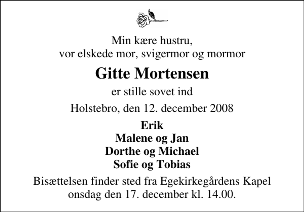 <p>Min kære hustru, vor elskede mor, svigermor og mormor<br />Gitte Mortensen<br />er stille sovet ind<br />Holstebro, den 12. december 2008<br />Erik Malene og Jan Dorthe og Michael Sofie og Tobias<br />Bisættelsen finder sted fra Egekirkegårdens Kapel onsdag den 17. december kl. 14.00</p>