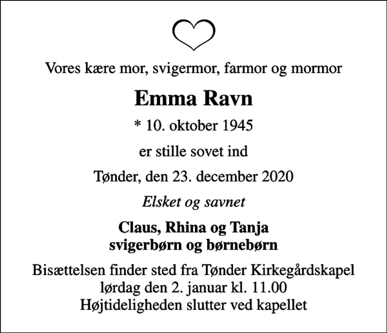 <p>Vores kære mor, svigermor, farmor og mormor<br />Emma Ravn<br />* 10. oktober 1945<br />er stille sovet ind<br />Tønder, den 23. december 2020<br />Elsket og savnet<br />Claus, Rhina og Tanja svigerbørn og børnebørn<br />Bisættelsen finder sted fra Tønder Kirkegårdskapel lørdag den 2. januar kl. 11.00 Højtideligheden slutter ved kapellet</p>