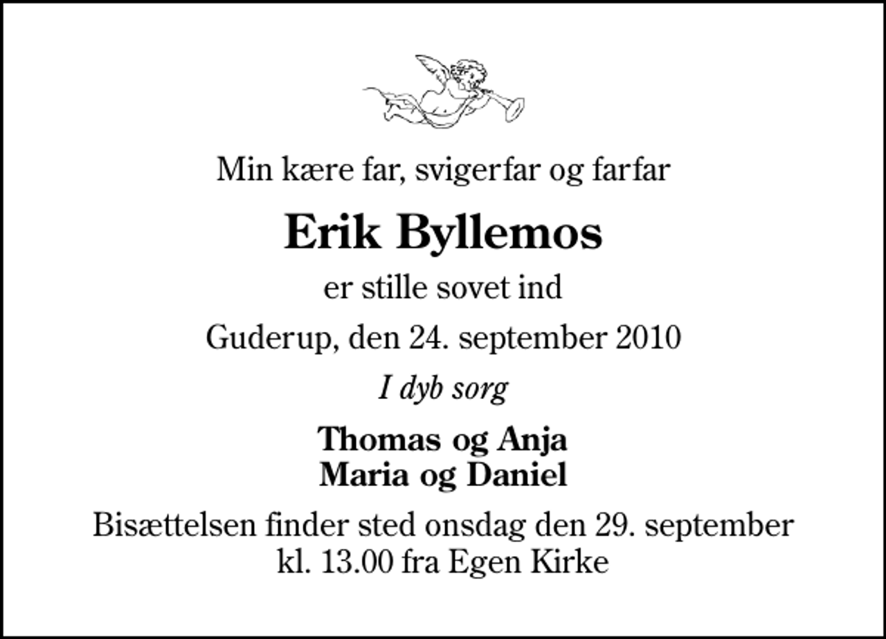 <p>Min kære far, svigerfar og farfar<br />Erik Byllemos<br />er stille sovet ind<br />Guderup, den 24. september 2010<br />I dyb sorg<br />Thomas og Anja Maria og Daniel<br />Bisættelsen finder sted onsdag den 29. september kl. 13.00 fra Egen Kirke</p>