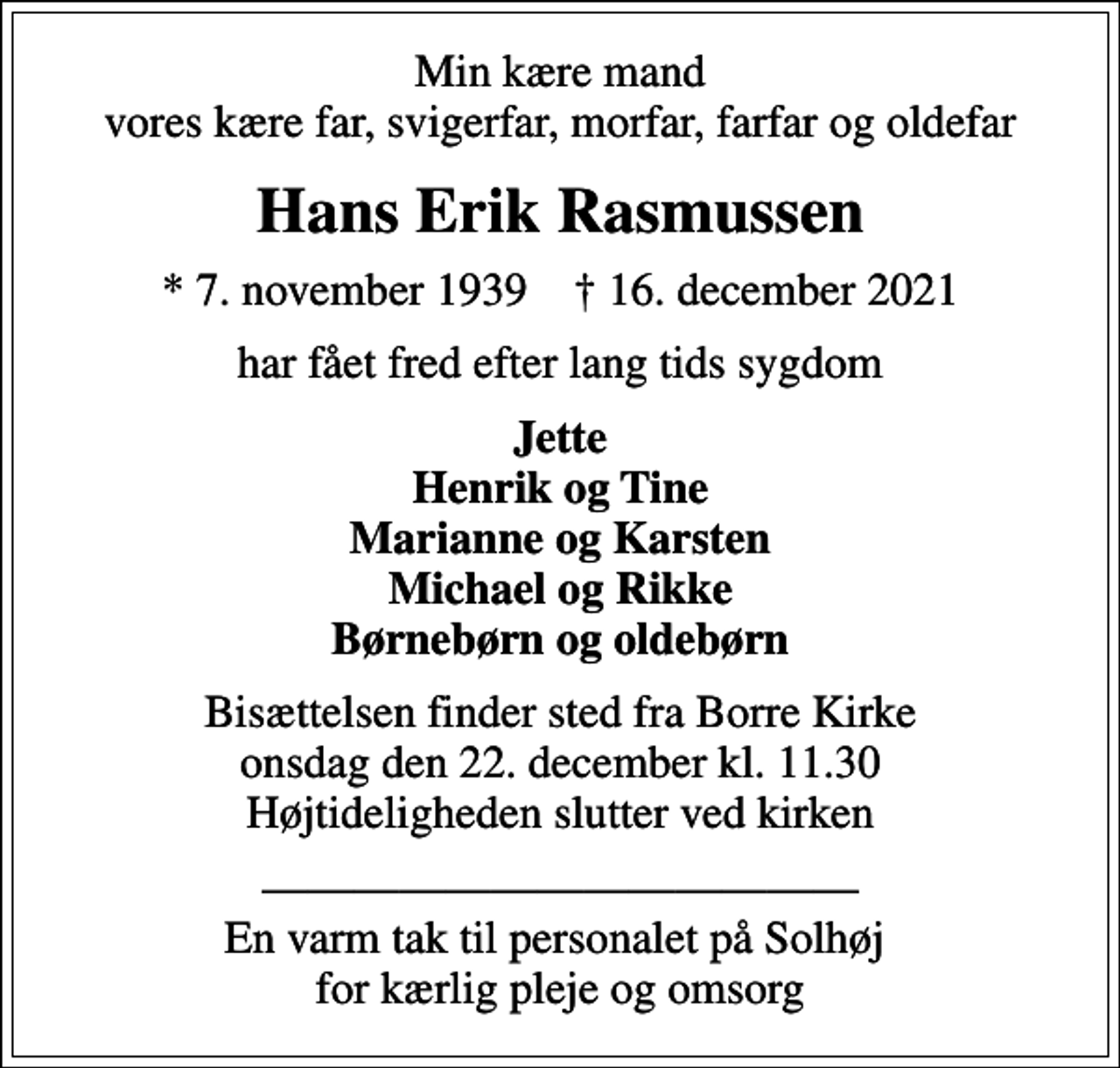 <p>Min kære mand vores kære far, svigerfar, morfar, farfar og oldefar<br />Hans Erik Rasmussen<br />* 7. november 1939 ✝ 16. december 2021<br />har fået fred efter lang tids sygdom<br />Jette Henrik og Tine Marianne og Karsten Michael og Rikke<br />Bisættelsen finder sted fra Borre Kirke onsdag den 22. december kl. 11.30 Højtideligheden slutter ved kirken<br />En varm tak til personalet på Solhøj for kærlig pleje og omsorg</p>