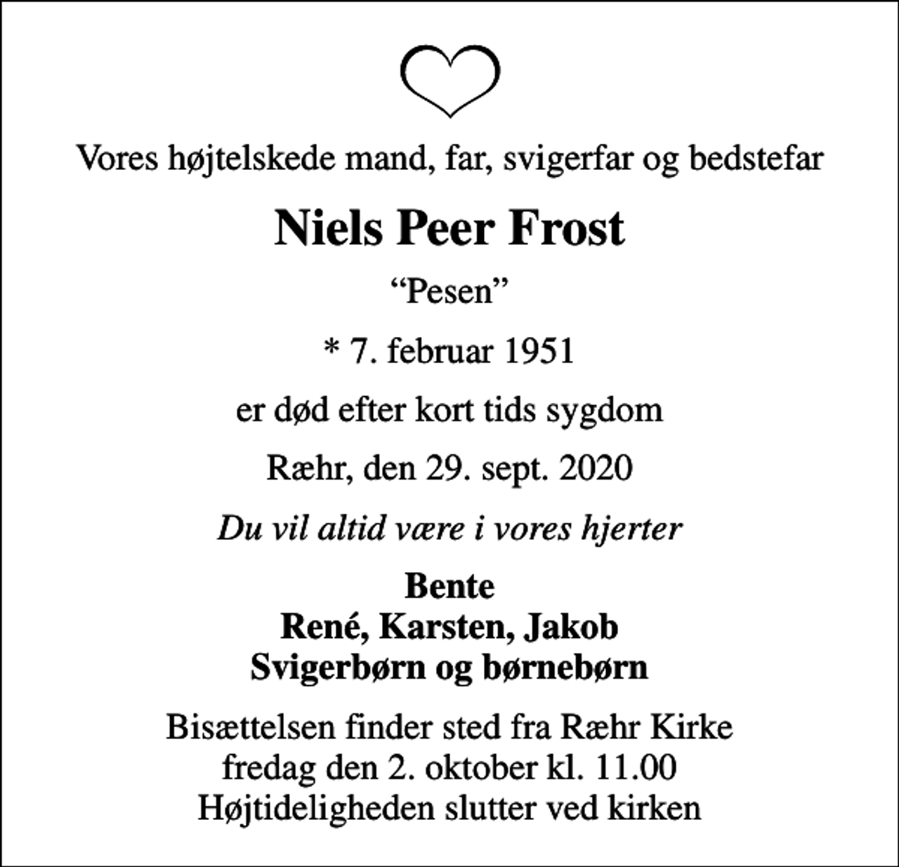 <p>Vores højtelskede mand, far, svigerfar og bedstefar<br />Niels Peer Frost<br />Pesen<br />* 7. februar 1951<br />er død efter kort tids sygdom<br />Ræhr, den 29. sept. 2020<br />Du vil altid være i vores hjerter<br />Bente René, Karsten, Jakob Svigerbørn og børnebørn<br />Bisættelsen finder sted fra Ræhr Kirke fredag den 2. oktober kl. 11.00 Højtideligheden slutter ved kirken</p>