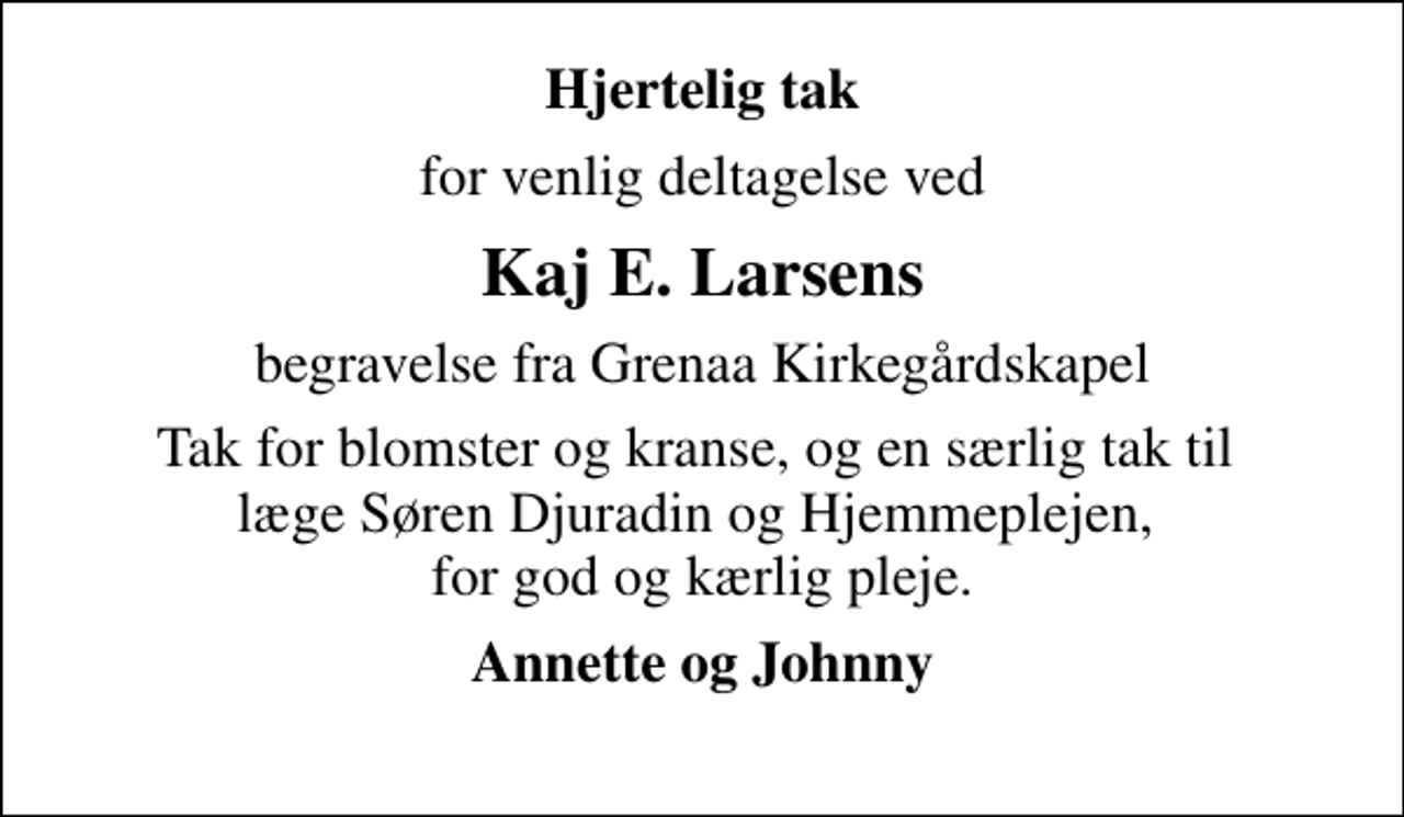 <p>Hjertelig tak<br />for venlig deltagelse ved<br />Kaj E. Larsens<br />begravelse fra Grenaa Kirkegårdskapel<br />Tak for blomster og kranse, og en særlig tak til læge Søren Djuradin og Hjemmeplejen, for god og kærlig pleje.<br />Annette og Johnny</p>