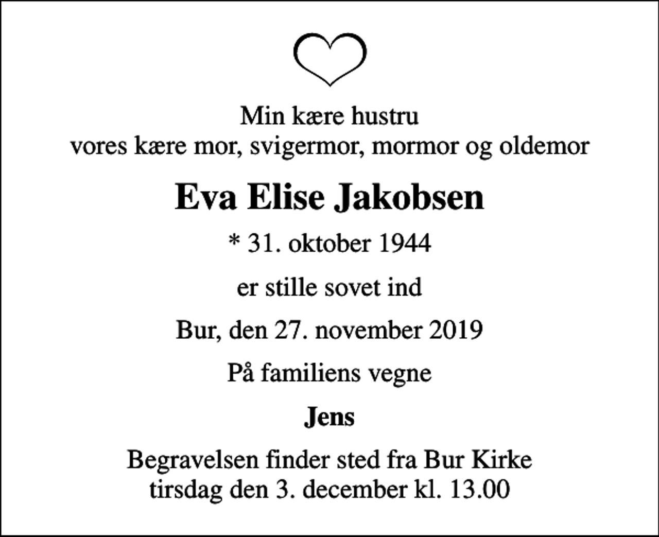 <p>Min kære hustru vores kære mor, svigermor, mormor og oldemor<br />Eva Elise Jakobsen<br />* 31. oktober 1944<br />er stille sovet ind<br />Bur, den 27. november 2019<br />På familiens vegne<br />Jens<br />Begravelsen finder sted fra Bur Kirke tirsdag den 3. december kl. 13.00</p>