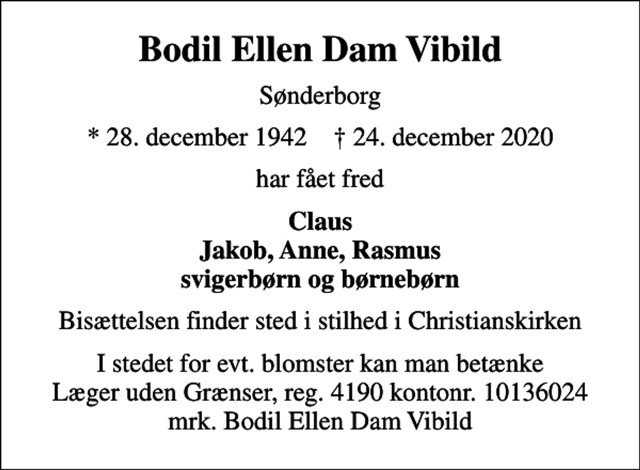 <p>Bodil Ellen Dam Vibild<br />Sønderborg<br />* 28. december 1942 ✝ 24. december 2020<br />har fået fred<br />Claus Jakob, Anne, Rasmus svigerbørn og børnebørn<br />Bisættelsen finder sted i stilhed i Christianskirken<br />I stedet for evt. blomster kan man betænke<br />Læger uden Grænser reg.4190kontonr.10136024mrk. Bodil Ellen Dam<br />Vibild</p>