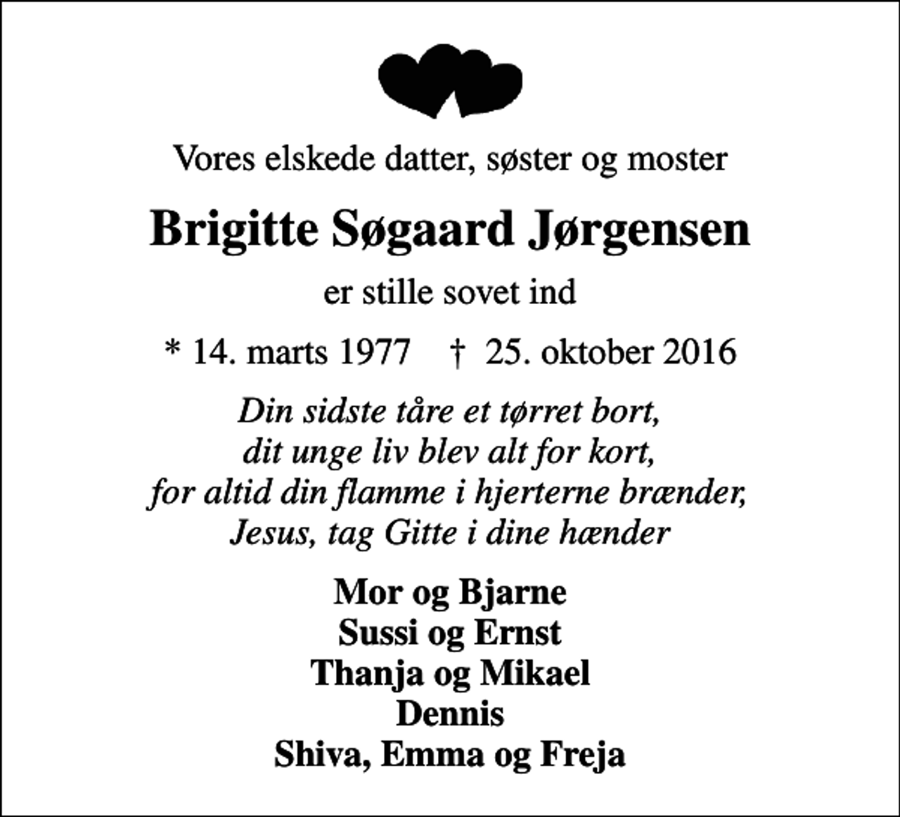 <p>Vores elskede datter, søster og moster<br />Brigitte Søgaard Jørgensen<br />er stille sovet ind<br />* 14. marts 1977 ✝ 25. oktober 2016<br />Din sidste tåre et tørret bort, dit unge liv blev alt for kort, for altid din flamme i hjerterne brænder, Jesus, tag Gitte i dine hænder<br />Mor og Bjarne Sussi og Ernst Thanja og Mikael Dennis Shiva, Emma og Freja</p>
