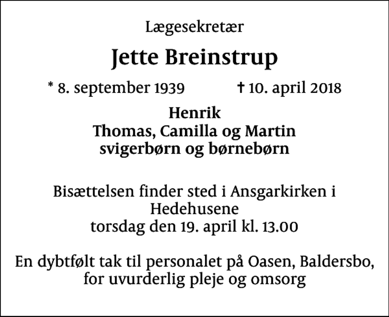 <p>Lægesekretær<br />Jette Breinstrup<br />* 8. september 1939 ✝ 10. april 2018<br />Henrik Thomas, Camilla og Martin svigerbørn og børnebørn<br />Bisættelsen finder sted i Ansgarkirken i Hedehusene torsdag den 19. april kl. 13.00 En dybtfølt tak til personalet på Oasen, Baldersbo, for uvurderlig pleje og omsorg</p>