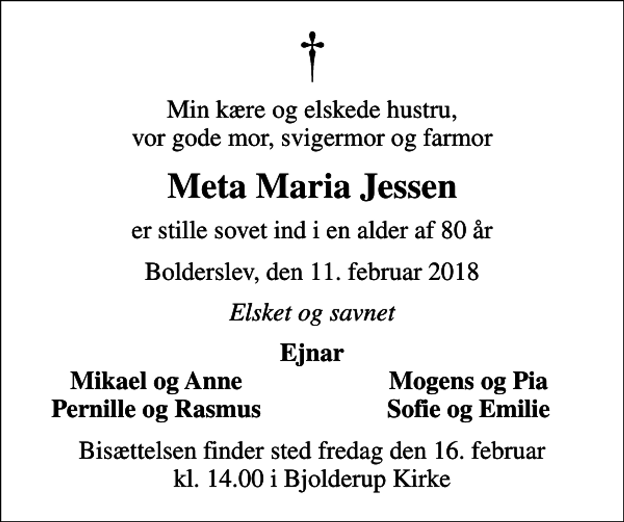 <p>Min kære og elskede hustru, vor gode mor, svigermor og farmor<br />Meta Maria Jessen<br />er stille sovet ind i en alder af 80 år<br />Bolderslev, den 11. februar 2018<br />Elsket og savnet<br />Ejnar<br />Mikael og Anne<br />Mogens og Pia<br />Pernille og Rasmus<br />Sofie og Emilie<br />Bisættelsen finder sted fredag den 16. februar kl. 14.00 i Bjolderup Kirke</p>