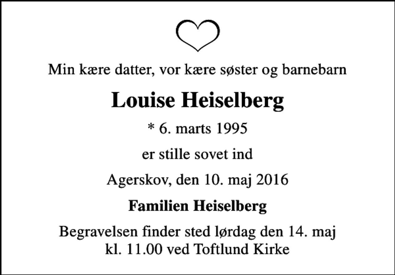 <p>Min kære datter, vor kære søster og barnebarn<br />Louise Heiselberg<br />* 6. marts 1995<br />er stille sovet ind<br />Agerskov, den 10. maj 2016<br />Familien Heiselberg<br />Begravelsen finder sted lørdag den 14. maj kl. 11.00 ved Toftlund Kirke</p>