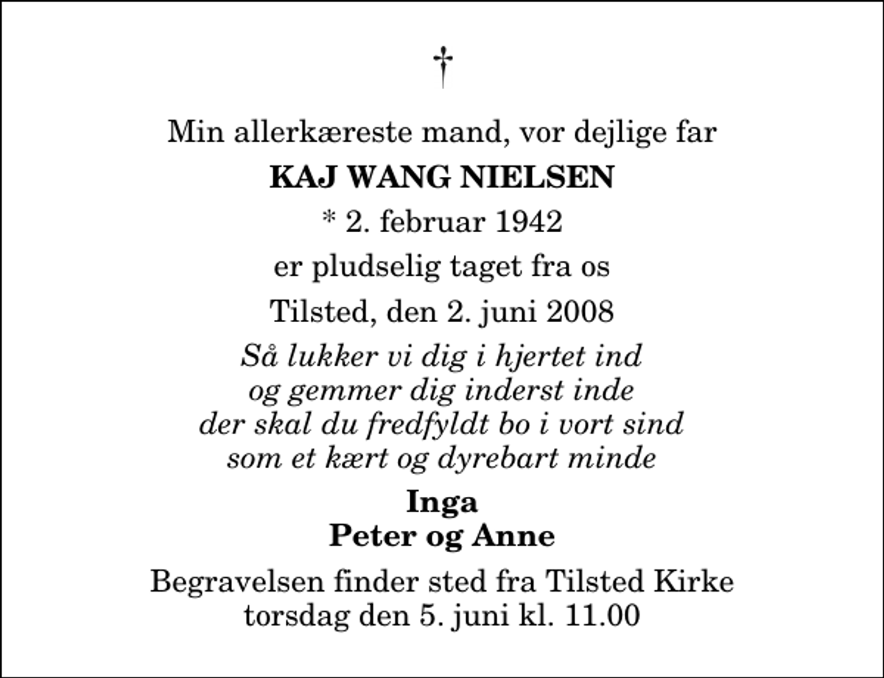 <p>Min allerkæreste mand, vor dejlige far<br />Kaj Wang Nielsen<br />* 2. februar 1942<br />er pludselig taget fra os<br />Tilsted, den 2. juni 2008<br />Så lukker vi dig i hjertet ind og gemmer dig inderst inde der skal du fredfyldt bo i vort sind som et kært og dyrebart minde<br />Inga Peter og Anne<br />Begravelsen finder sted fra Tilsted Kirke torsdag den 5. juni kl. 11.00</p>