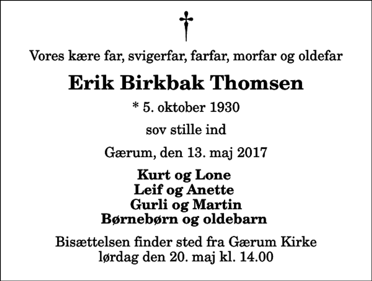 <p>Vores kære far, svigerfar, farfar, morfar og oldefar<br />Erik Birkbak Thomsen<br />* 5. oktober 1930<br />sov stille ind<br />Gærum, den 13. maj 2017<br />Kurt og Lone Leif og Anette Gurli og Martin Børnebørn og oldebarn<br />Bisættelsen finder sted fra Gærum Kirke lørdag den 20. maj kl. 14.00</p>